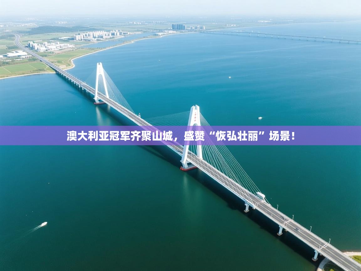 开云体育VIP权益说明-澳大利亚冠军齐聚山城,盛赞“恢弘壮丽”场景!